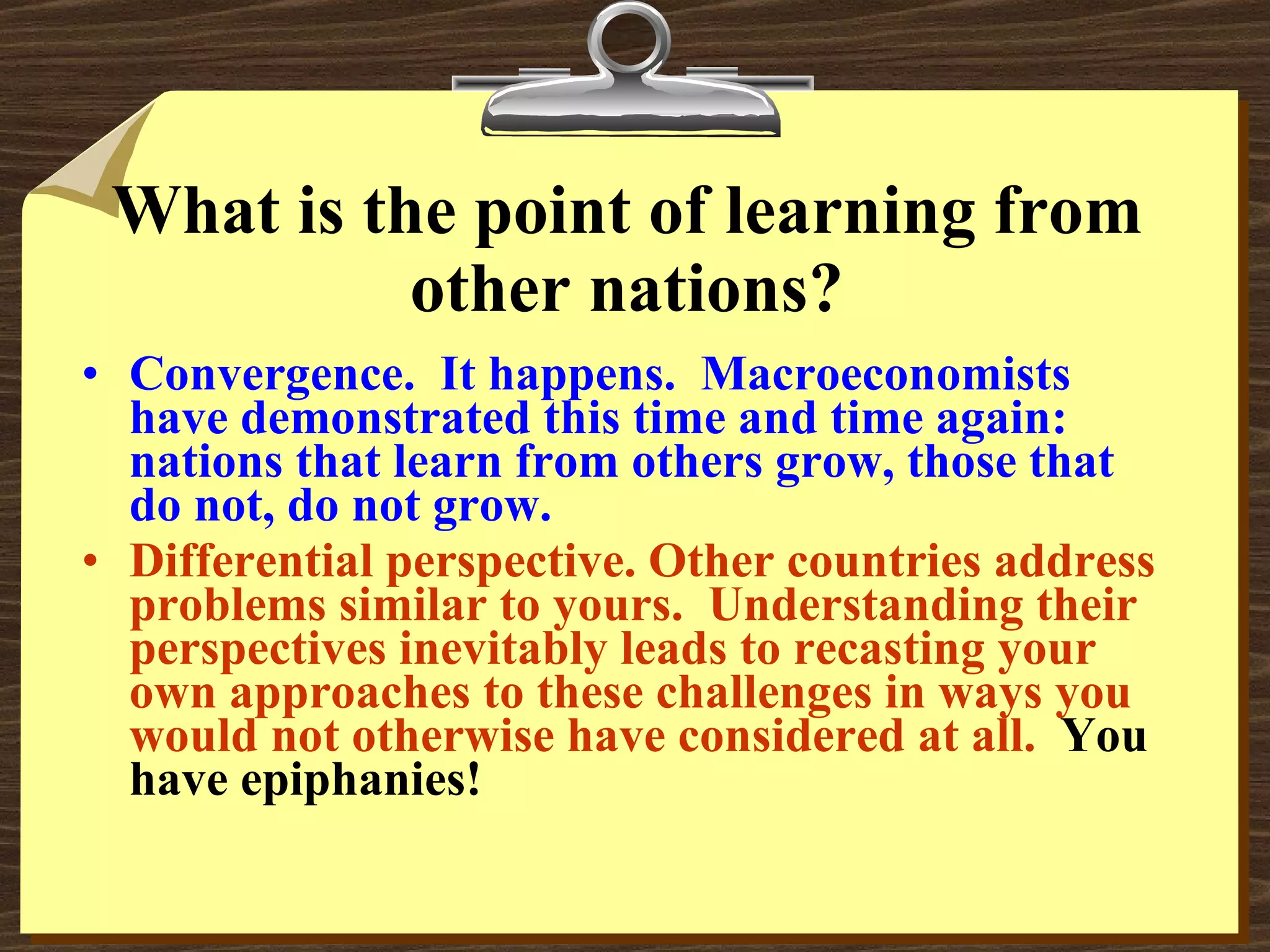 What is the point of learning from other nations? Convergence.  It happens.  Macroeconomists have demonstrated this time and time again: nations that learn from others grow, those that do not, do not grow. Differential perspective. Other countries address problems similar to yours.  Understanding their perspectives inevitably leads to recasting your own approaches to these challenges in ways you would not otherwise have considered at all.   You have epiphanies! 