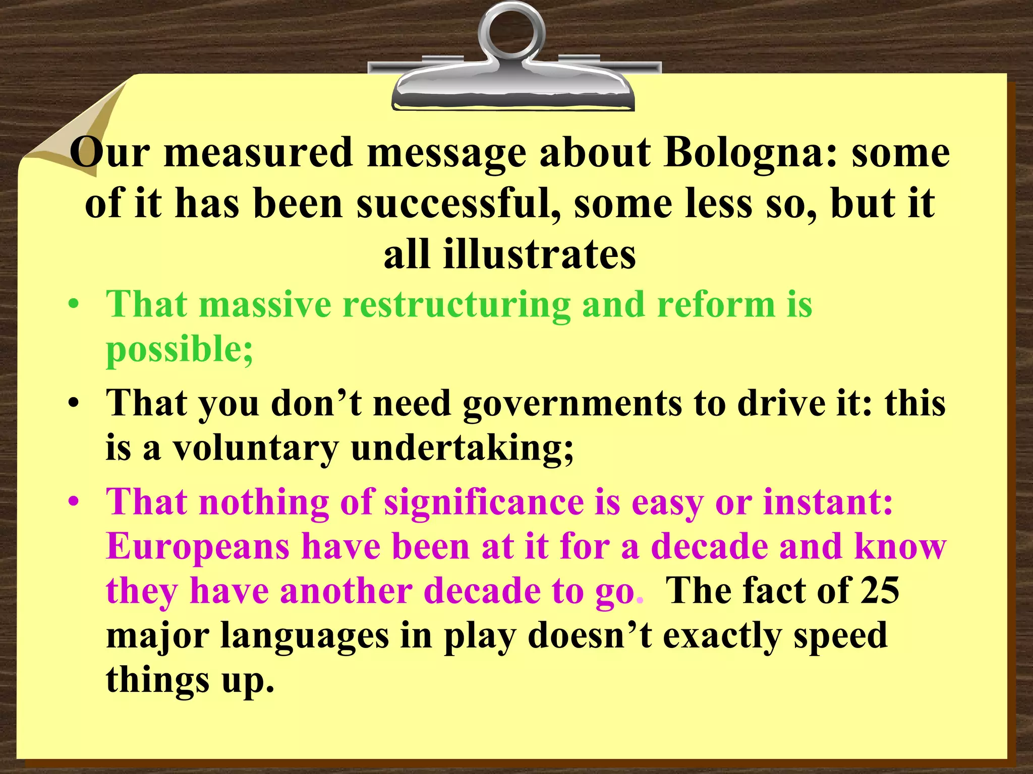 Our measured message about Bologna: some of it has been successful, some less so, but it all illustrates That massive restructuring and reform is possible; That you don’t need governments to drive it: this is a voluntary undertaking; That nothing of significance is easy or instant:  Europeans have been at it for a decade and know they have another decade to go .  The fact of 25 major languages in play doesn’t exactly speed things up. 