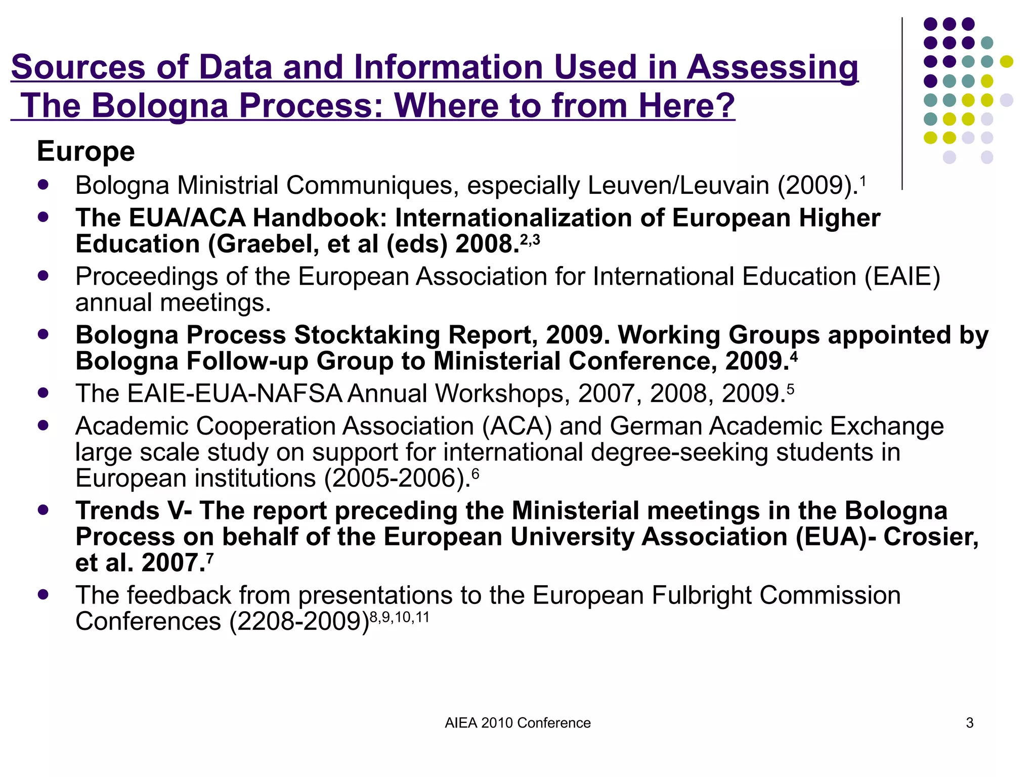 Sources of Data and Information Used in Assessing  The Bologna Process: Where to from Here? Europe Bologna Ministrial Communiques, especially Leuven/Leuvain (2009). 1 The EUA/ACA Handbook: Internationalization of European Higher Education (Graebel, et al (eds) 2008. 2,3 Proceedings of the European Association for International Education (EAIE) annual meetings. Bologna Process Stocktaking Report, 2009. Working Groups appointed by Bologna Follow-up Group to Ministerial Conference, 2009. 4 The EAIE-EUA-NAFSA Annual Workshops, 2007, 2008, 2009. 5 Academic Cooperation Association (ACA) and German Academic Exchange large scale study on support for international degree-seeking students in European institutions (2005-2006). 6 Trends V- The report preceding the Ministerial meetings in the Bologna Process on behalf of the European University Association (EUA)- Crosier, et al. 2007. 7 The feedback from presentations to the European Fulbright Commission Conferences (2208-2009) 8,9,10,11 AIEA 2010 Conference 