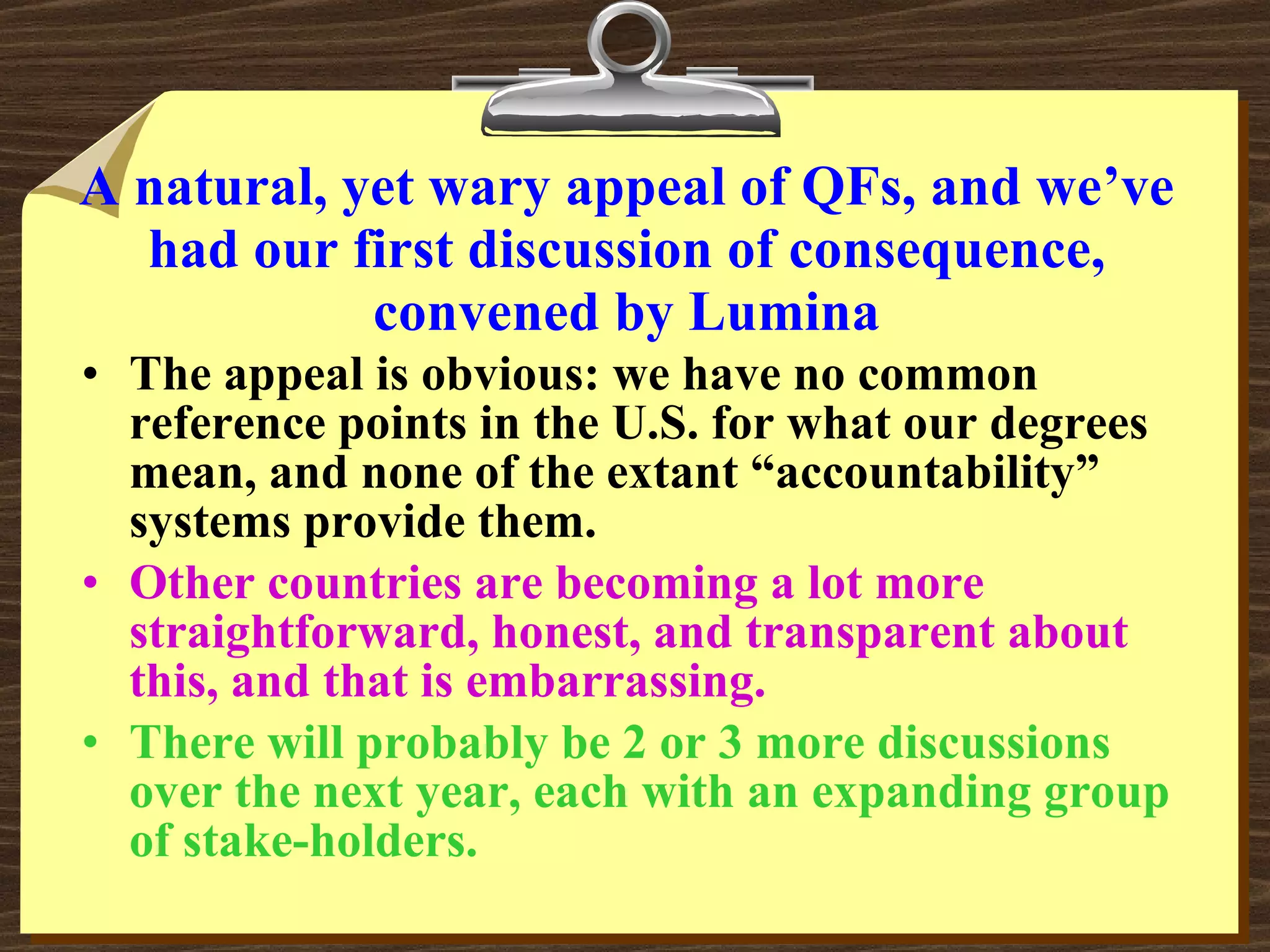A natural, yet wary appeal of QFs, and we’ve had our first discussion of consequence, convened by Lumina The appeal is obvious: we have no common reference points in the U.S. for what our degrees mean, and none of the extant “accountability” systems provide them. Other countries are becoming a lot more straightforward, honest, and transparent about this, and that is embarrassing. There will probably be 2 or 3 more discussions over the next year, each with an expanding group of stake-holders. 