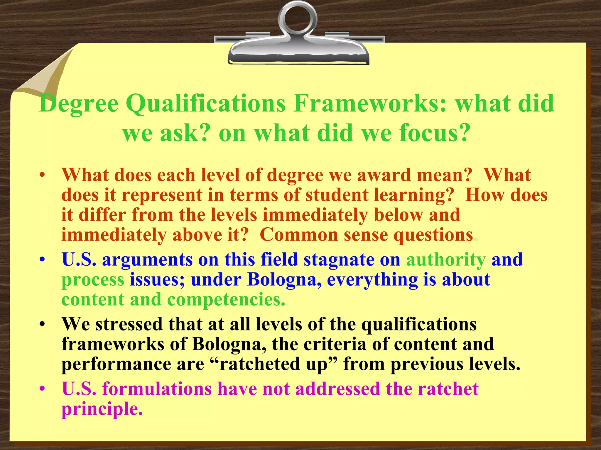 Degree Qualifications Frameworks: what did we ask? on what did we focus? What does each level of degree we award mean?  What does it represent in terms of student learning?  How does it differ from the levels immediately below and immediately above it?  Common sense questions . U.S. arguments on this field stagnate on   authority   and  process   issues; under Bologna, everything is about   content and competencies.  We stressed that at all levels of the qualifications frameworks of Bologna, the criteria of content and performance are “ratcheted up” from previous levels. U.S. formulations have not addressed the ratchet principle. 