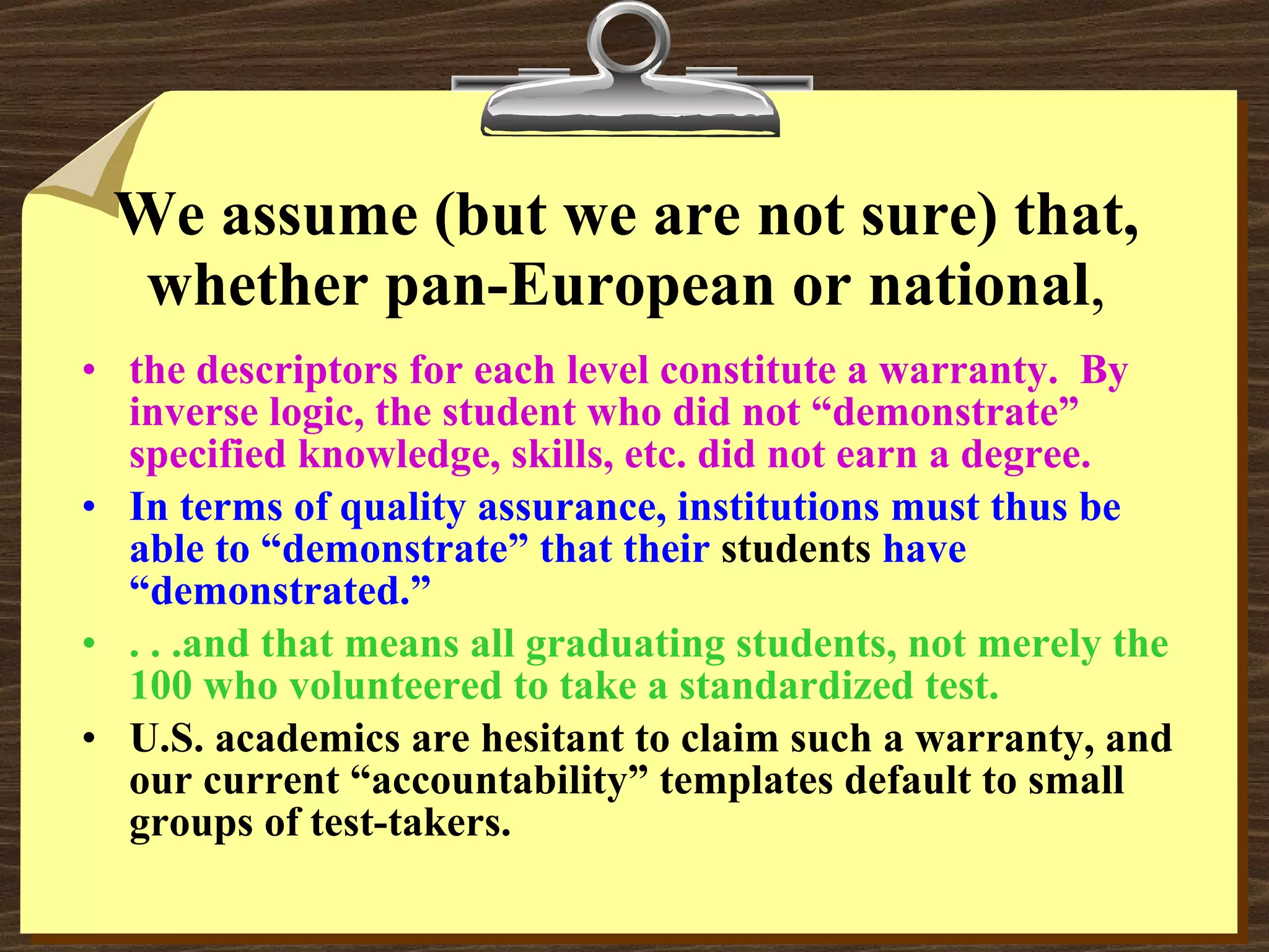 We assume (but we are not sure) that, whether pan-European or national , the descriptors for each level constitute a warranty.  By inverse logic, the student who did not “demonstrate” specified knowledge, skills, etc. did not earn a degree. In terms of quality assurance, institutions must thus be able to “demonstrate” that their  students  have “demonstrated.”  . . .and that means all graduating students, not merely the 100 who volunteered to take a standardized test. U.S. academics are hesitant to claim such a warranty, and our current “accountability” templates default to small groups of test-takers. 