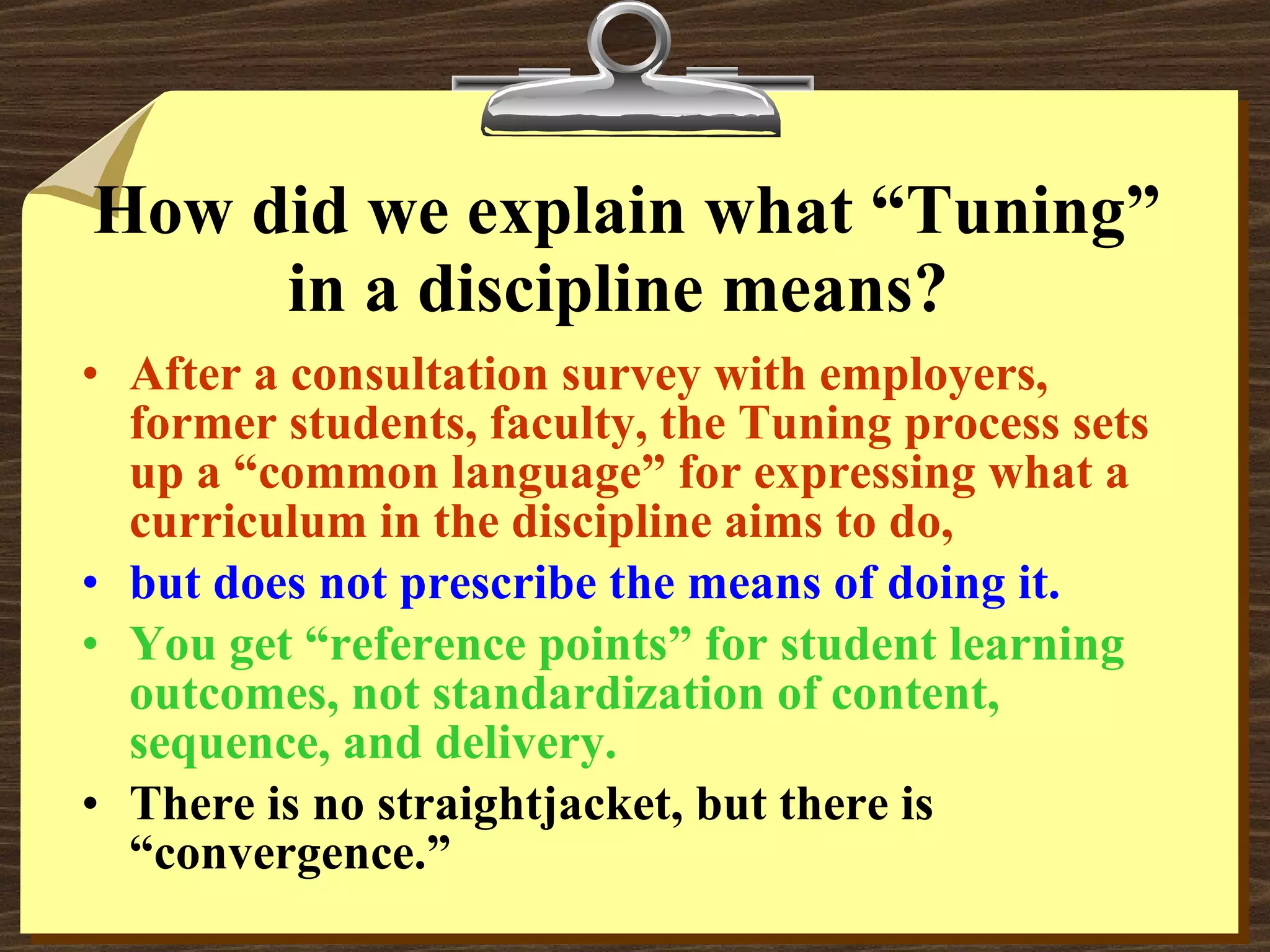 How did we explain what “Tuning” in a discipline means?  After a consultation survey with employers, former students, faculty, the Tuning process sets up a “common language” for expressing what a curriculum in the discipline aims to do, but does not prescribe the means of doing it. You get “reference points” for student learning outcomes, not standardization of content, sequence, and delivery. There is no straightjacket, but there is “convergence.” 