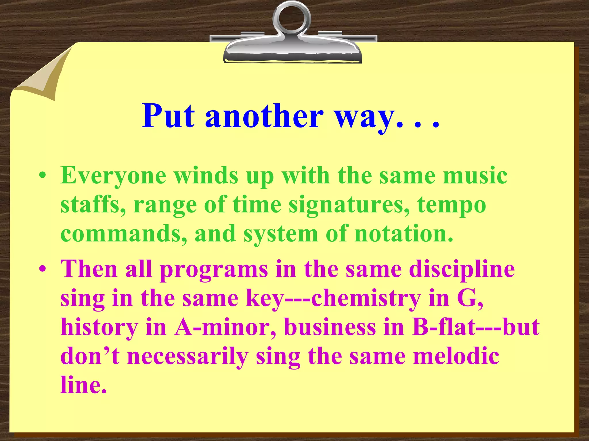 Put another way. . . Everyone winds up with the same music staffs, range of time signatures, tempo commands, and system of notation. Then all programs in the same discipline sing in the same key---chemistry in G, history in A-minor, business in B-flat---but don’t necessarily sing the same melodic line. 