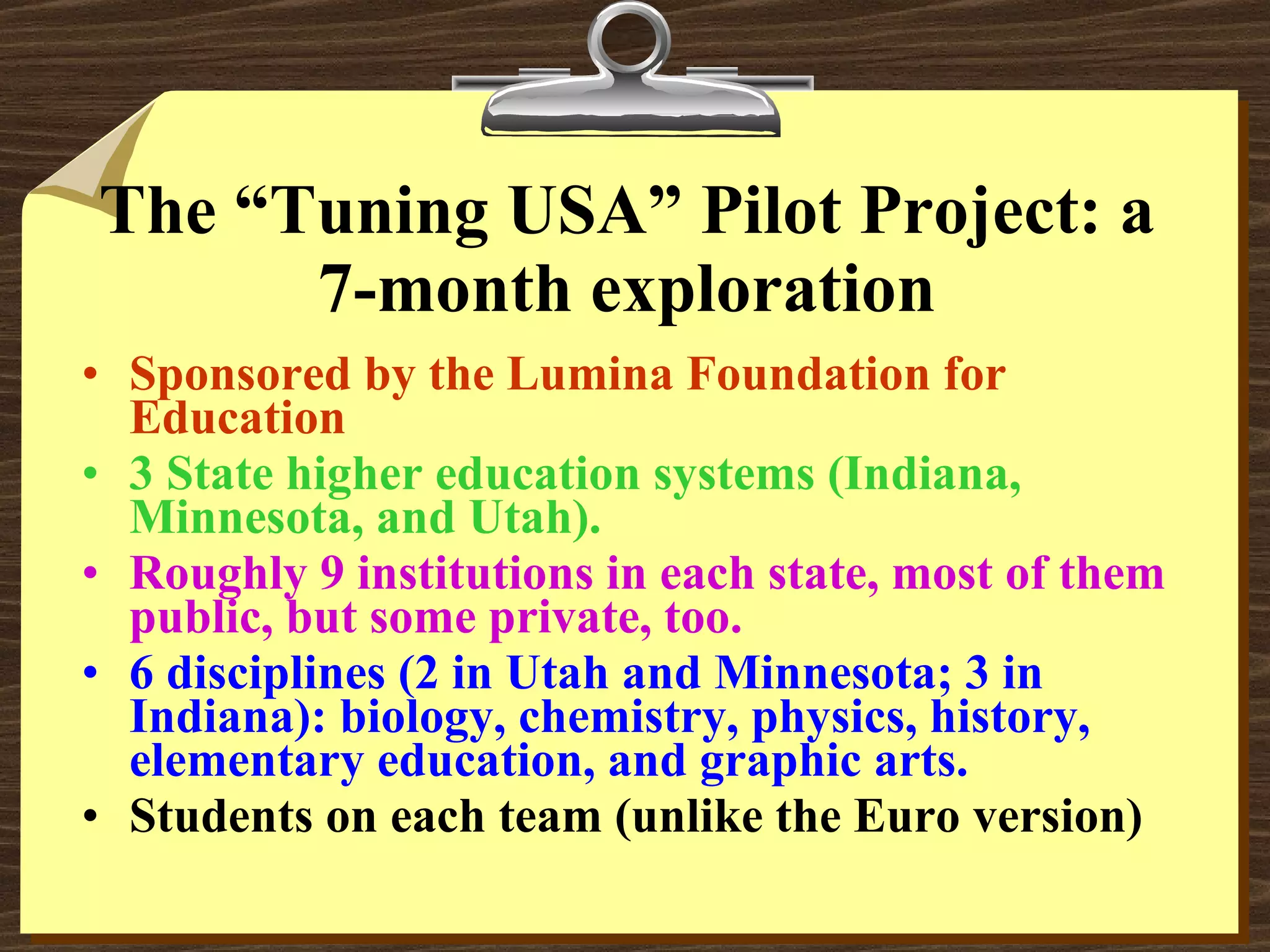 The “Tuning USA” Pilot Project: a 7-month exploration Sponsored by the Lumina Foundation for Education 3 State higher education systems (Indiana, Minnesota, and Utah). Roughly 9 institutions in each state, most of them public, but some private, too.   6 disciplines (2 in Utah and Minnesota; 3 in Indiana): biology, chemistry, physics, history, elementary education, and graphic arts. Students on each team (unlike the Euro version) 