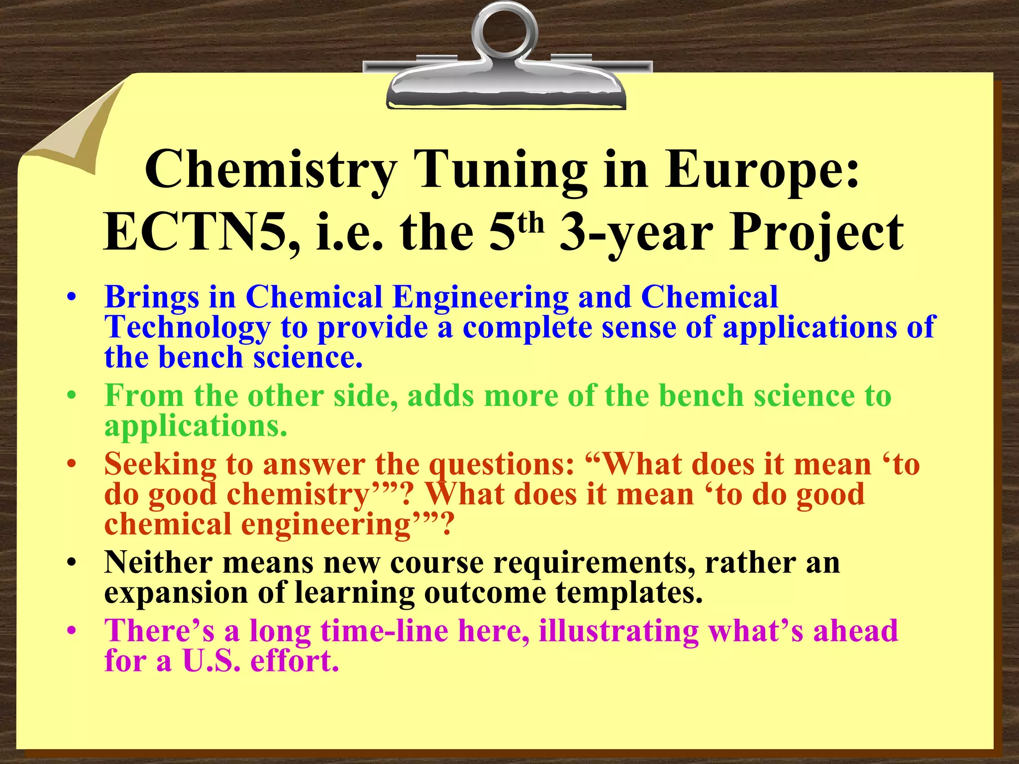 Chemistry Tuning in Europe: ECTN5, i.e. the 5 th  3-year Project Brings in Chemical Engineering and Chemical Technology to provide a complete sense of applications of the bench science. From the other side, adds more of the bench science to applications. Seeking to answer the questions: “What does it mean ‘to do good chemistry’”? What does it mean ‘to do good chemical engineering’”? Neither means new course requirements, rather an expansion of learning outcome templates. There’s a long time-line here, illustrating what’s ahead for a U.S. effort. 