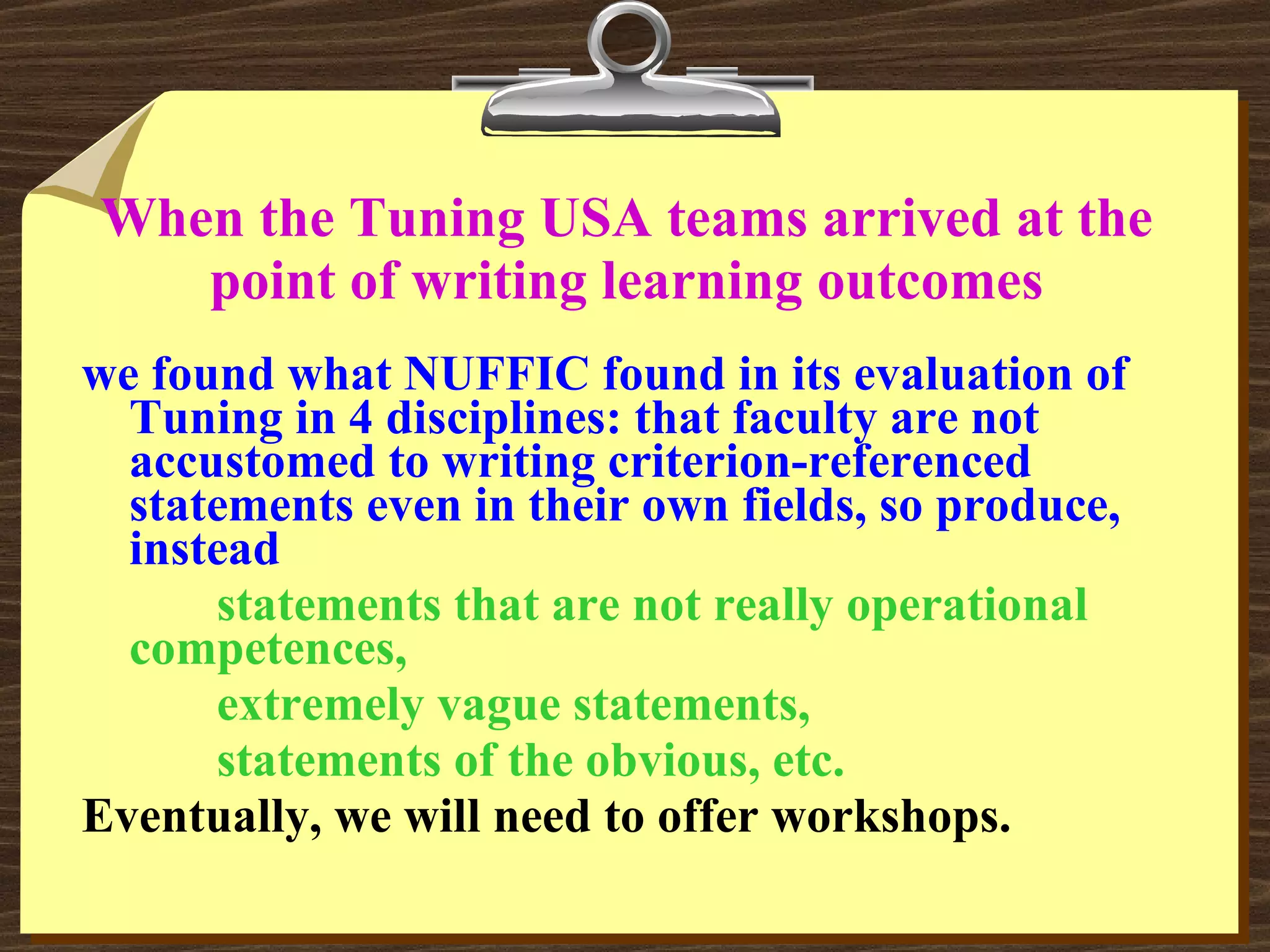 When the Tuning USA teams arrived at the point of writing learning outcomes we found what NUFFIC found in its evaluation of Tuning in 4 disciplines: that faculty are not accustomed to writing criterion-referenced statements even in their own fields, so produce, instead statements that are not really operational competences, extremely vague statements, statements of the obvious, etc. Eventually, we will need to offer workshops. 