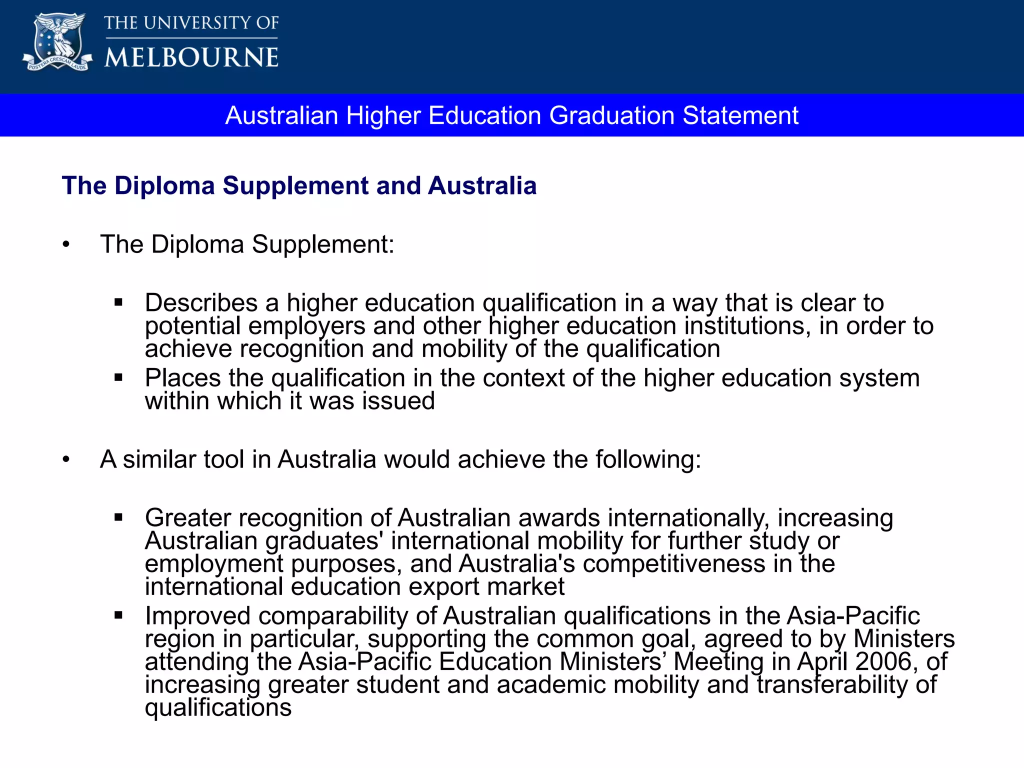 Australian Higher Education Graduation Statement The Diploma Supplement and Australia The Diploma Supplement: Describes a higher education qualification in a way that is clear to potential employers and other higher education institutions, in order to achieve recognition and mobility of the qualification Places the qualification in the context of the higher education system within which it was issued A similar tool in Australia would achieve the following: Greater recognition of Australian awards internationally, increasing Australian graduates' international mobility for further study or employment purposes, and Australia's competitiveness in the international education export market Improved comparability of Australian qualifications in the Asia-Pacific region in particular, supporting the  common goal, agreed to by Ministers attending the Asia-Pacific Education Ministers’ Meeting in April 2006, of increasing greater student and academic mobility and transferability of qualifications 
