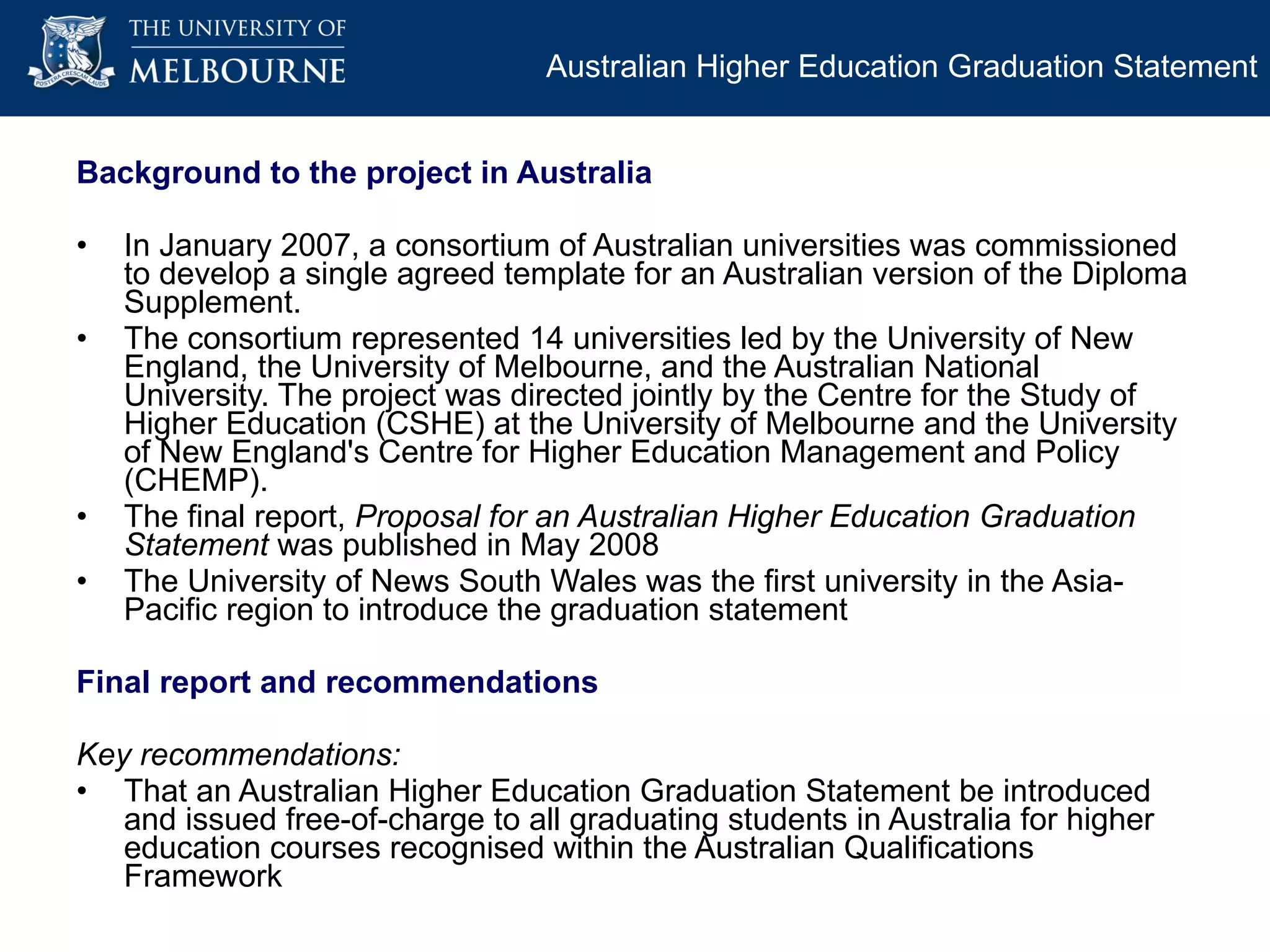 Background to the project in Australia In January 2007, a consortium of Australian universities was commissioned to develop a single agreed template for an Australian version of the Diploma Supplement.  The consortium represented 14 universities led by the University of New England, the University of Melbourne, and the Australian National University. The project was directed jointly by the Centre for the Study of Higher Education (CSHE) at the University of Melbourne and the University of New England's Centre for Higher Education Management and Policy (CHEMP). The final report,  Proposal for an Australian Higher Education Graduation Statement  was published in May 2008 The University of News South Wales was the  first university in the Asia-Pacific region to introduce the graduation statement  Final report and recommendations Key recommendations: That an Australian Higher Education Graduation Statement be introduced and issued free-of-charge to all graduating students in Australia for higher education courses recognised within the Australian Qualifications Framework Australian Higher Education Graduation Statement 