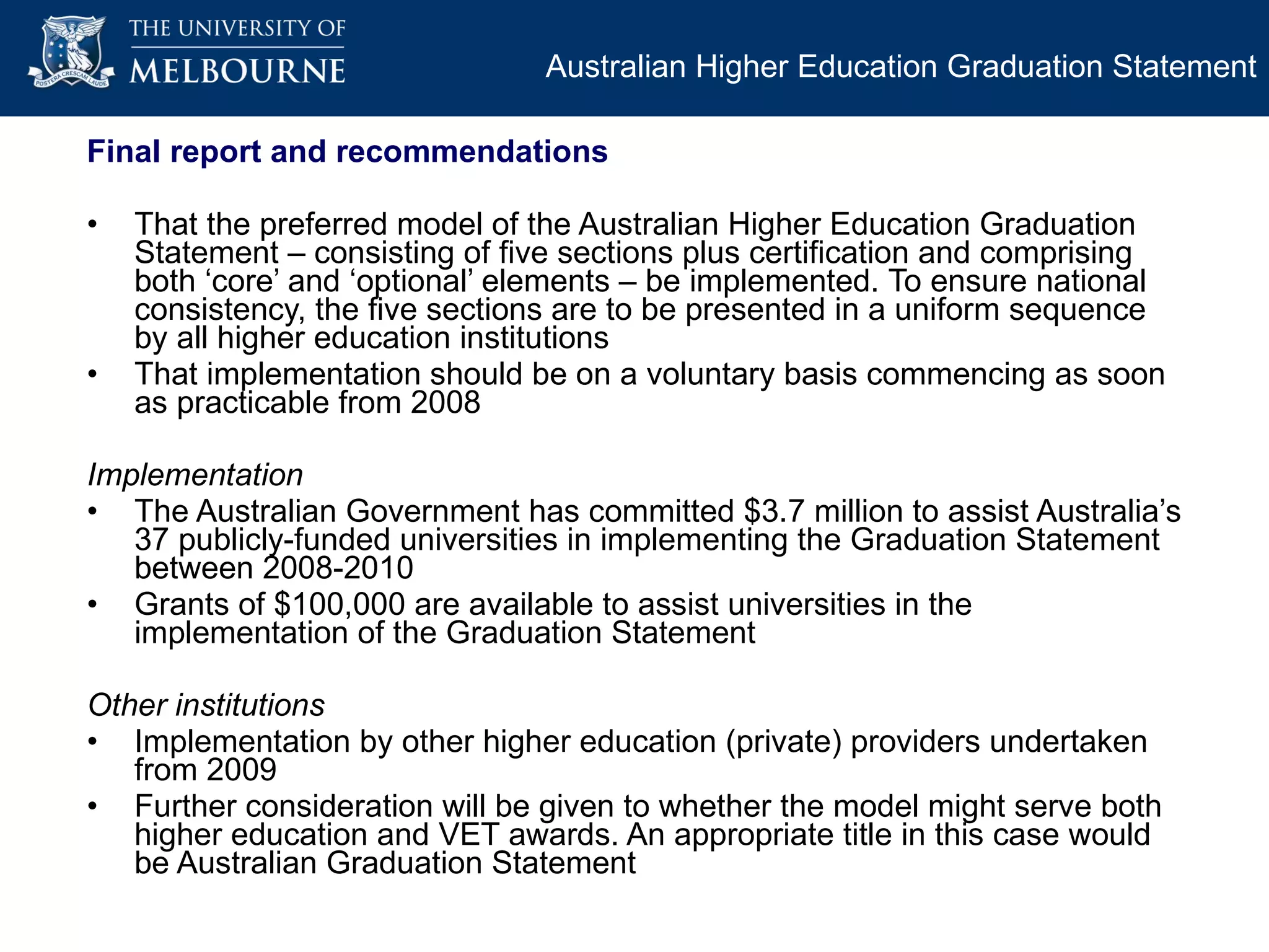 Final report and recommendations That the preferred model of the Australian Higher Education Graduation Statement – consisting of five sections plus certification and comprising both ‘core’ and ‘optional’ elements – be implemented.  To ensure national consistency, the five sections are to be presented in a uniform sequence by all higher education institutions That implementation should be on a voluntary basis commencing as soon as practicable from 2008 Implementation The Australian Government has committed $3.7 million to assist Australia’s 37 publicly-funded universities in implementing the Graduation Statement between 2008-2010 Grants of $100,000 are available to assist universities in the implementation of the Graduation Statement  Other institutions Implementation by other higher education (private) providers undertaken from 2009 Further consideration will be given to whether the model might serve both higher education and VET awards. An appropriate title in this case would be Australian Graduation Statement Australian Higher Education Graduation Statement 