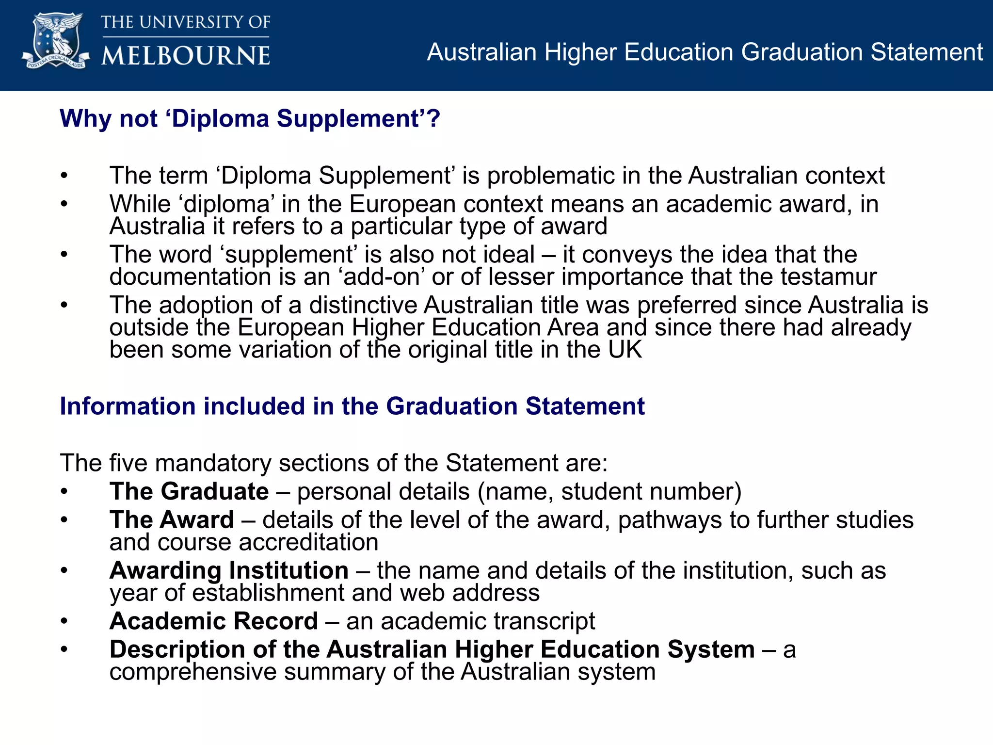 Why not ‘Diploma Supplement’? The term ‘Diploma Supplement’ is problematic in the Australian context  While ‘diploma’ in the European context means an academic award, in Australia it refers to a particular type of award The word ‘supplement’ is also not ideal – it conveys the idea that the documentation is an ‘add-on’ or of lesser importance that the testamur The adoption of a distinctive Australian title was preferred since Australia is outside the European Higher Education Area and since there had already been some variation of the original title in the UK Information included in the Graduation Statement The five mandatory sections of the Statement are: The Graduate  – personal details (name, student number) The Award  – details of the level of the award, pathways to further studies and course accreditation Awarding Institution  – the name and details of the institution, such as year of establishment and web address Academic Record  – an academic transcript Description of the Australian Higher Education System  – a comprehensive summary of the Australian system Australian Higher Education Graduation Statement 