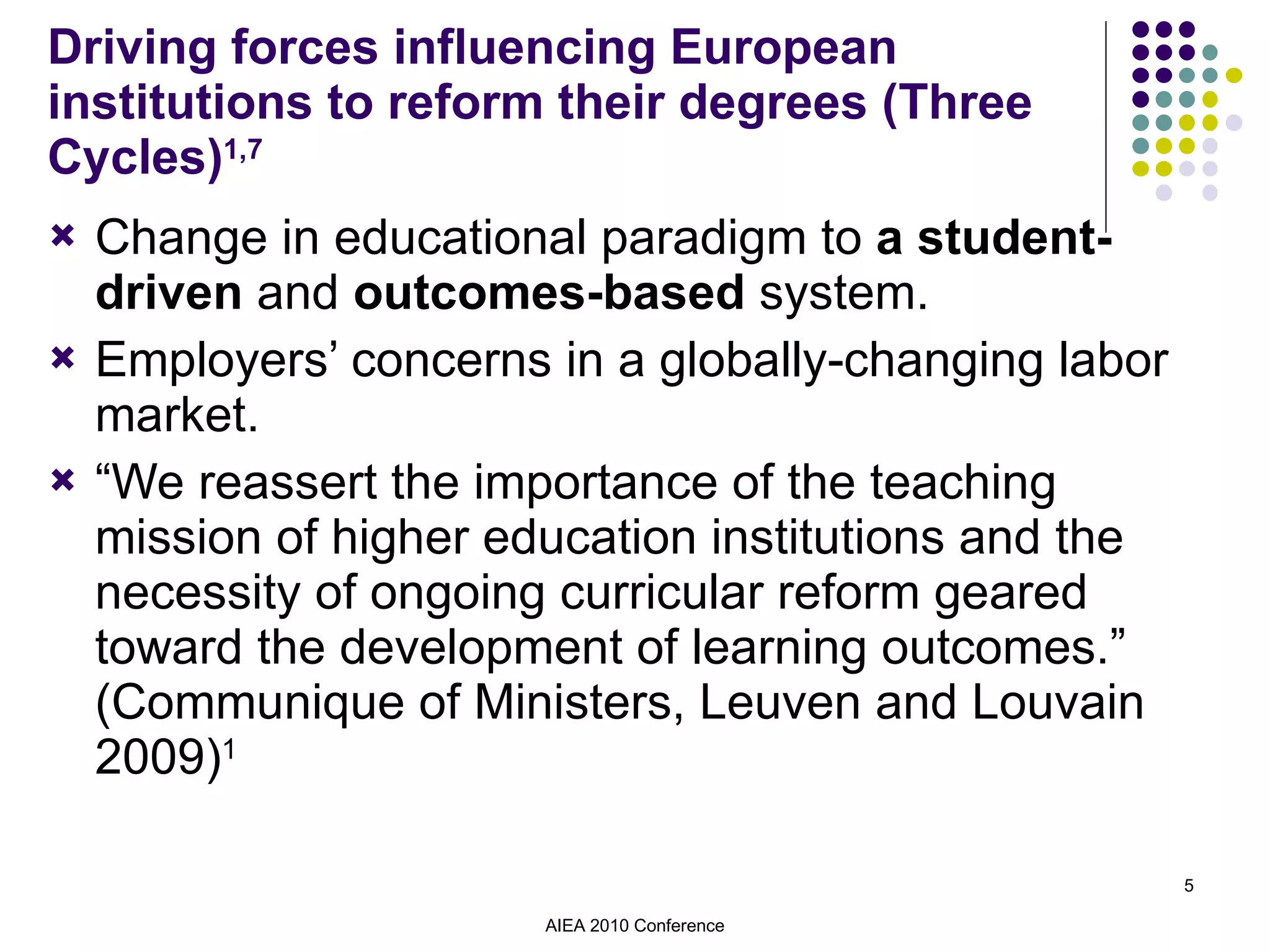 Driving forces influencing European institutions to reform their degrees (Three Cycles) 1,7 Change in educational paradigm to  a student-driven  and  outcomes-based  system. Employers’ concerns in a globally-changing labor market. “ We reassert the importance of the teaching mission of higher education institutions and the necessity of ongoing curricular reform geared toward the development of learning outcomes.” (Communique of Ministers, Leuven and Louvain 2009) 1 AIEA 2010 Conference 