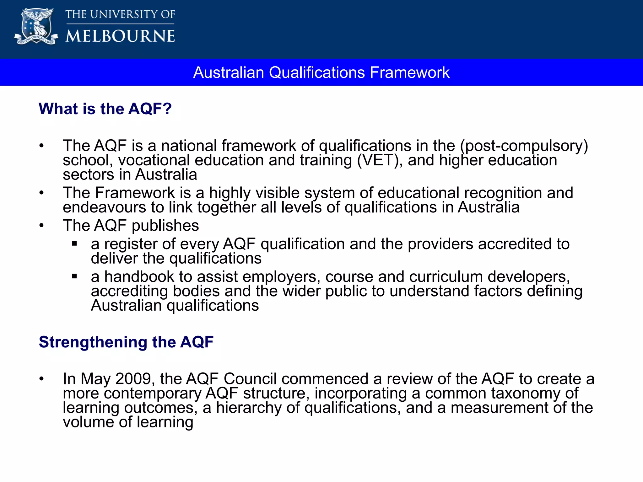 What is the AQF? The AQF is a national framework of qualifications in the (post-compulsory) school, vocational education and training (VET), and higher education sectors in Australia The Framework is a highly visible system of educational recognition and endeavours to link together all levels of qualifications in Australia The AQF publishes  a register of every AQF qualification and the providers accredited to deliver the qualifications a handbook  to assist employers, course and curriculum developers, accrediting bodies and the wider public to understand factors defining Australian qualifications Strengthening the AQF In May 2009, the AQF Council commenced a review of the AQF to create a more contemporary AQF structure, incorporating a common taxonomy of learning outcomes, a hierarchy of qualifications, and a measurement of the volume of learning  Australian Qualifications Framework 