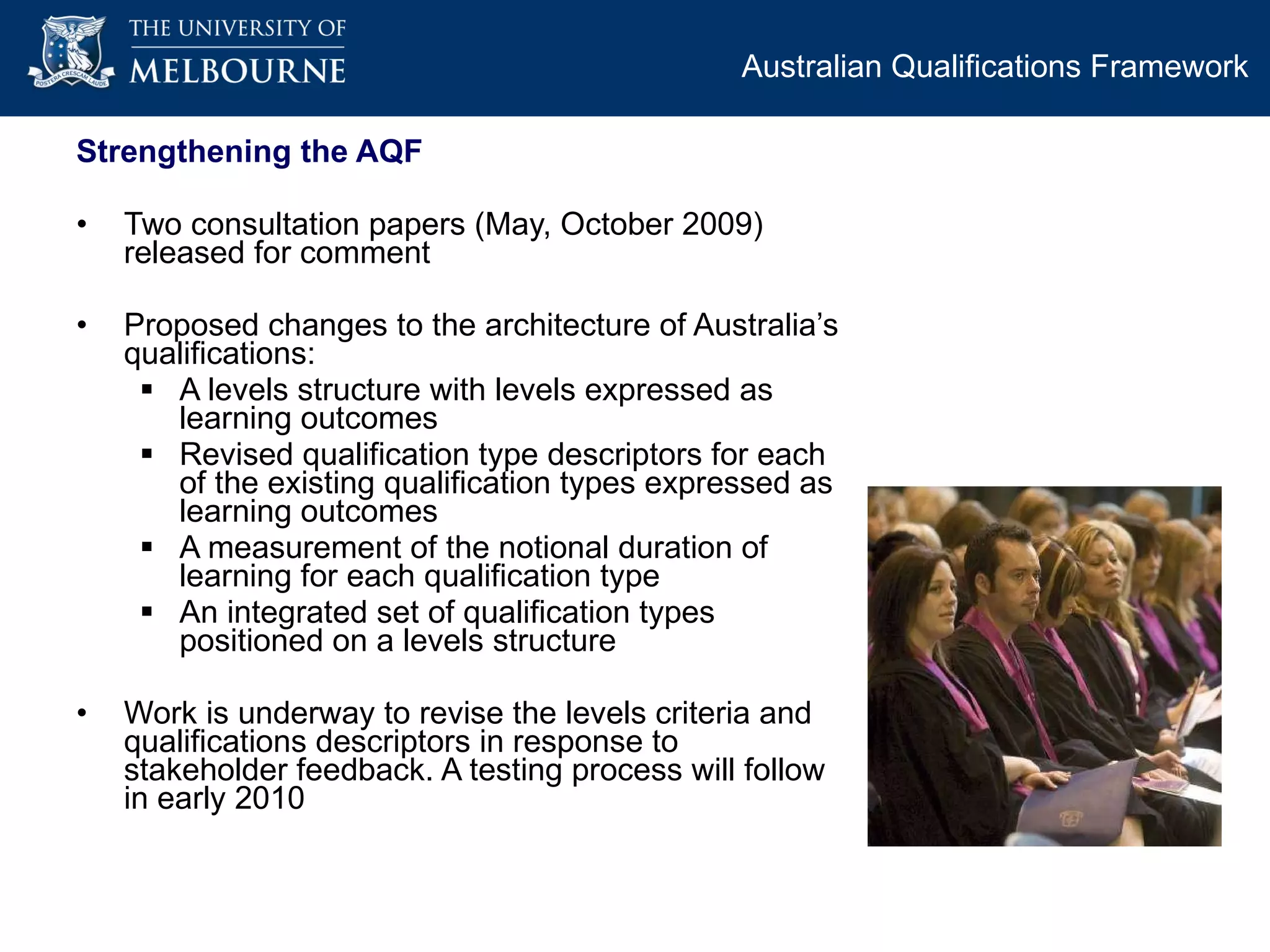 Strengthening the AQF Two consultation papers (May, October 2009) released for comment Proposed changes to the architecture of Australia’s qualifications: A levels structure with levels expressed as learning outcomes Revised qualification type descriptors for each of the existing qualification types expressed as learning outcomes A measurement of the notional duration of learning for each qualification type An integrated set of qualification types positioned on a levels structure Work is underway to revise the levels criteria and qualifications descriptors in response to stakeholder feedback. A testing process will follow in early 2010 Australian Qualifications Framework  