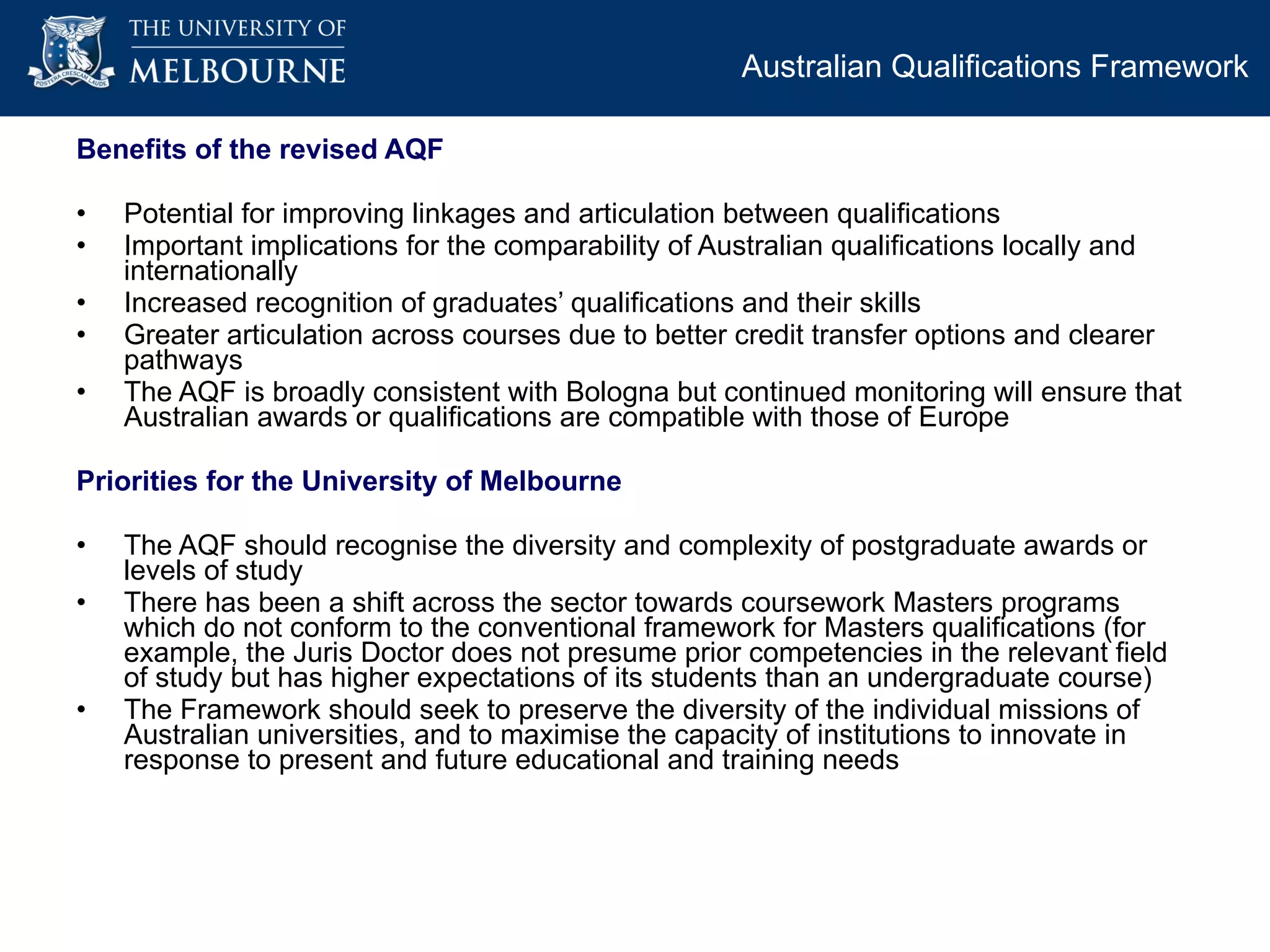 Benefits of the revised AQF Potential for improving linkages and articulation between qualifications Important implications for the comparability of Australian qualifications locally and internationally Increased recognition of graduates’ qualifications and their skills Greater articulation across courses due to better credit transfer options and clearer pathways The AQF is broadly consistent with Bologna but continued monitoring will ensure that Australian awards or qualifications are compatible with those of Europe Priorities for the University of Melbourne  The AQF should recognise the diversity and complexity of postgraduate awards or levels of study There has been a shift across the sector towards coursework Masters programs which do not conform to the conventional framework for Masters qualifications (for example, the Juris Doctor does not presume prior competencies in the relevant field of study but has higher expectations of its students than an undergraduate course) The Framework should seek to preserve the diversity of the individual missions of Australian universities, and to maximise the capacity of institutions to innovate in response to present and future educational and training needs  Australian Qualifications Framework  