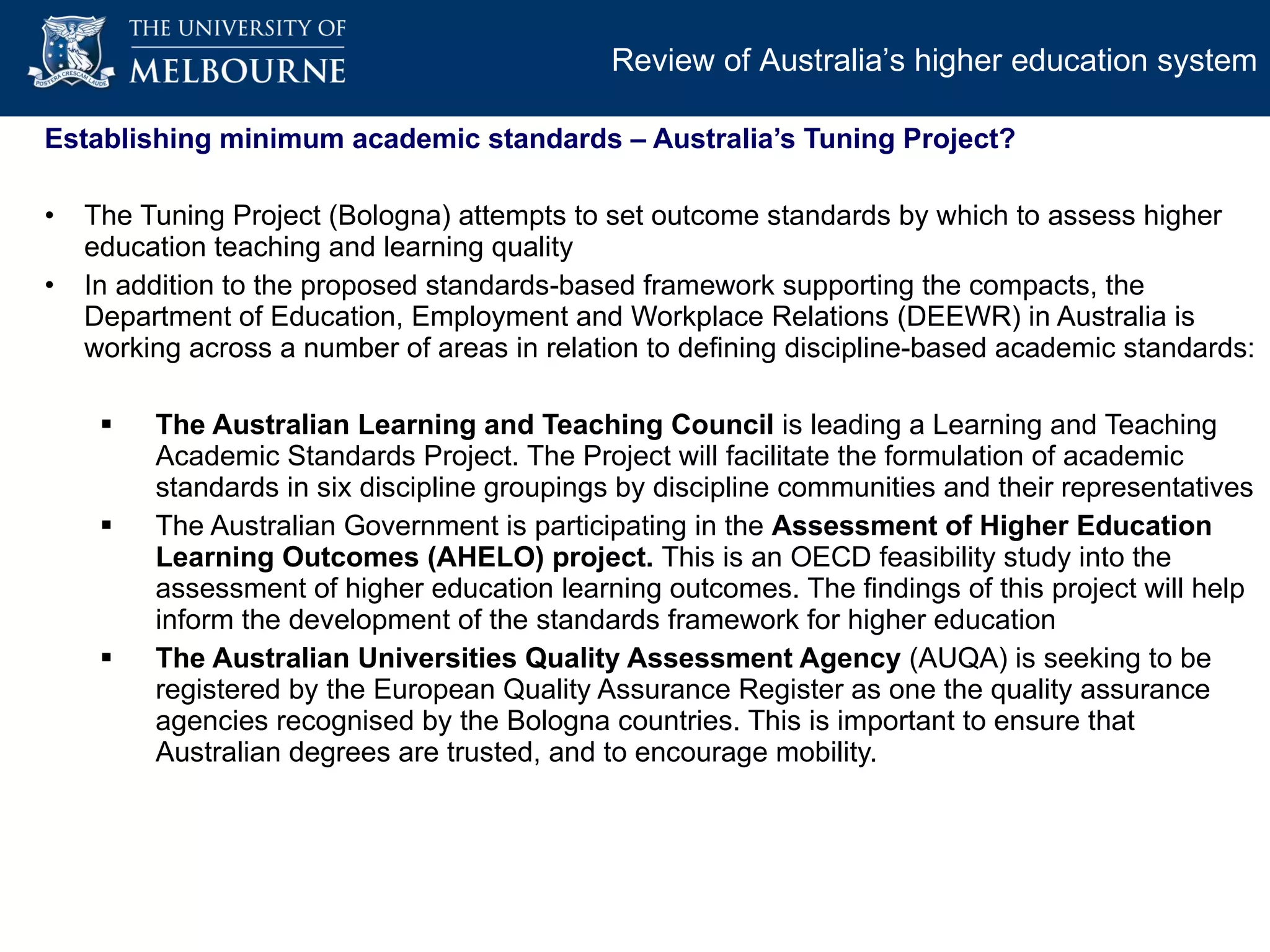 Establishing minimum academic standards – Australia’s Tuning Project? The Tuning Project (Bologna) attempts to set outcome standards by which to assess higher education teaching and learning quality In addition to the proposed standards-based framework supporting the compacts, the Department of Education, Employment and Workplace Relations (DEEWR) in Australia is working across a number of areas in relation to defining discipline-based academic standards: The Australian Learning and Teaching Council  is leading a Learning and Teaching Academic Standards Project. The Project will facilitate the formulation of academic standards in six discipline groupings by discipline communities and their representatives The Australian Government is participating in the  Assessment of Higher Education Learning Outcomes (AHELO) project.  This is an OECD feasibility study into the assessment of higher education learning outcomes. The findings of this project will help inform the development of the standards framework for higher education The Australian Universities Quality Assessment Agency  (AUQA) is seeking to be registered by the European Quality Assurance Register as one the quality assurance agencies recognised by the Bologna countries. This is important to ensure that Australian degrees are trusted, and to encourage mobility.  Review of Australia’s higher education system 