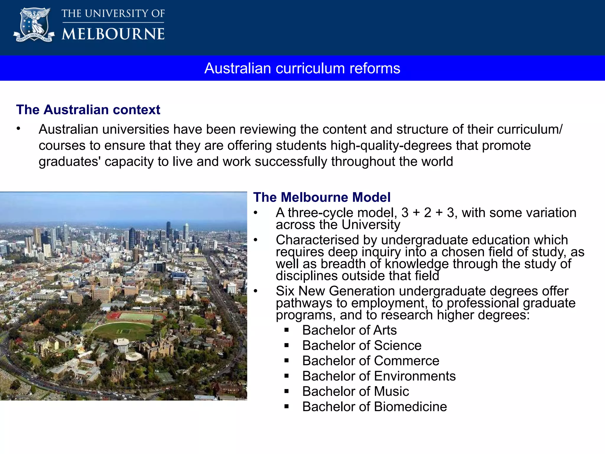 The Melbourne Model A three-cycle model, 3 + 2 + 3, with some variation across the University Characterised by undergraduate education which requires deep inquiry into a chosen field of study, as well as breadth of knowledge through the study of disciplines outside that field Six New Generation undergraduate degrees offer pathways to employment, to professional graduate programs, and to research higher degrees: Bachelor of Arts  Bachelor of Science  Bachelor of Commerce Bachelor of Environments Bachelor of Music Bachelor of Biomedicine  Australian curriculum reforms The Australian context Australian universities have been reviewing the content and structure of their curriculum/courses to ensure that they are offering students high-quality-degrees that promote graduates' capacity to live and work successfully throughout the world 