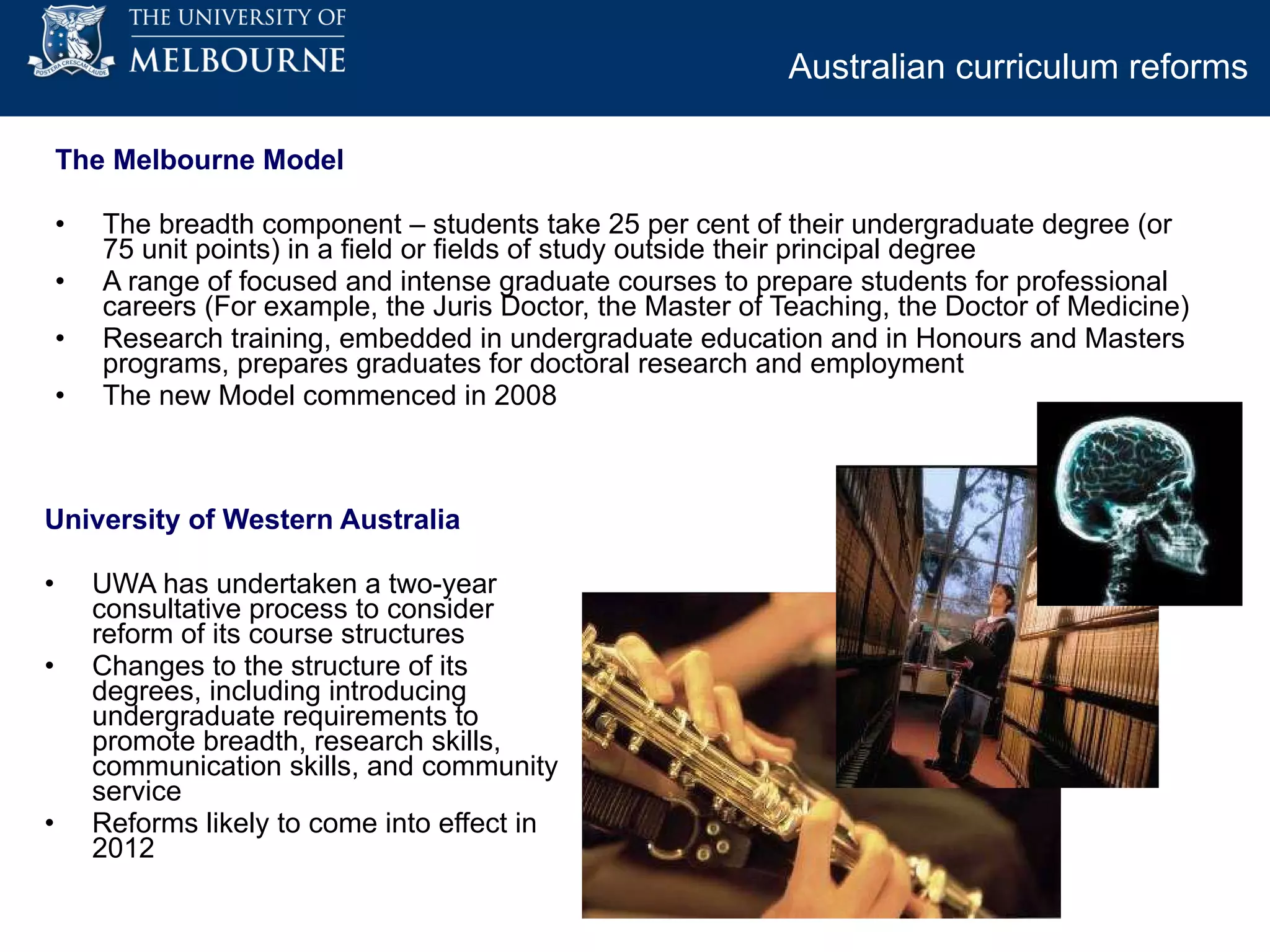 The Melbourne Model  The breadth component – students take 25 per cent of their undergraduate degree (or 75 unit points) in a field or fields of study outside their principal degree A range of focused and intense graduate courses to prepare students for professional careers (For example, the Juris Doctor, the Master of Teaching, the Doctor of Medicine) Research training, embedded in undergraduate education and in Honours and Masters programs, prepares graduates for doctoral research and employment  The new Model commenced in 2008 University of Western Australia UWA has undertaken a two-year consultative process to consider reform of its course structures Changes to the structure of its degrees, including introducing undergraduate requirements to promote breadth, research skills, communication skills, and community service Reforms likely to come into effect in 2012 Australian curriculum reforms   