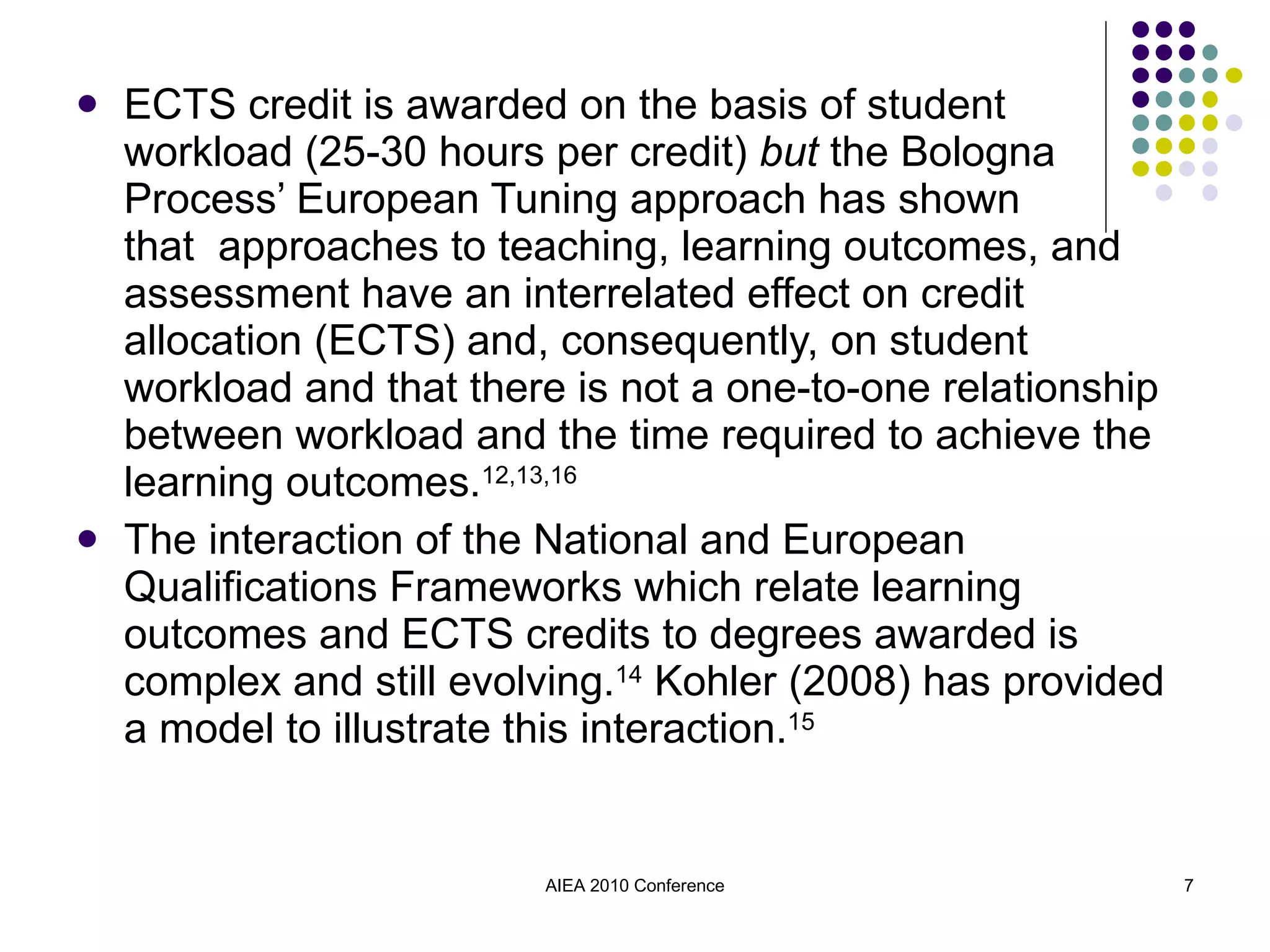 ECTS credit is awarded on the basis of student  workload (25-30 hours per credit)  but  the Bologna Process’ European Tuning approach has shown  that  approaches to teaching, learning outcomes, and assessment have an interrelated effect on credit allocation (ECTS) and, consequently, on student workload and that there is not a one-to-one relationship between workload and the time required to achieve the learning outcomes. 12,13,16 The interaction of the National and European Qualifications Frameworks which relate learning outcomes and ECTS credits to degrees awarded is complex and still evolving. 14  Kohler (2008) has provided a model to illustrate this interaction. 15 AIEA 2010 Conference 
