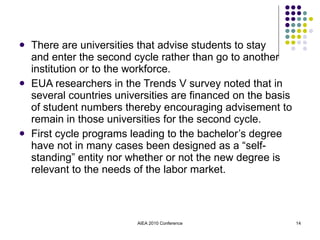 There are universities that advise students to stay  and enter the second cycle rather than go to another institution or to the workforce. EUA researchers in the Trends V survey noted that in several countries universities are financed on the basis of student numbers thereby encouraging advisement to remain in those universities for the second cycle. First cycle programs leading to the bachelor’s degree have not in many cases been designed as a “self-standing” entity nor whether or not the new degree is relevant to the needs of the labor market. AIEA 2010 Conference 
