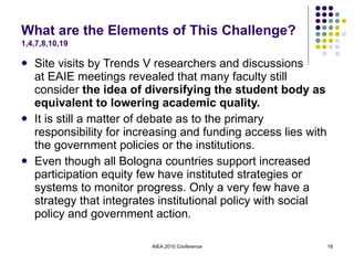 What are the Elements of This Challenge?  1,4,7,8,10,19 Site visits by Trends V researchers and discussions  at EAIE meetings revealed that many faculty still consider  the idea of diversifying the student body as equivalent to lowering academic quality. It is still a matter of debate as to the primary responsibility for increasing and funding access lies with the government policies or the institutions. Even though all Bologna countries support increased participation equity few have instituted strategies or systems to monitor progress. Only a very few have a strategy that integrates institutional policy with social policy and government action. AIEA 2010 Conference 