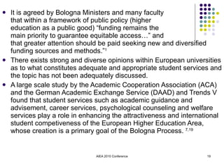 It is agreed by Bologna Ministers and many faculty  that within a framework of public policy (higher  education as a public good) “funding remains the  main priority to guarantee equitable access…” and  that greater attention should be paid seeking new and diversified funding sources and methods.” 1 There exists strong and diverse opinions within European universities as to what constitutes adequate and appropriate student services and the topic has not been adequately discussed. A large scale study by the Academic Cooperation Association (ACA) and the German Academic Exchange Service (DAAD) and Trends V found that student services such as academic guidance and advisement, career services, psychological counseling and welfare services play a role in enhancing the attractiveness and international student competiveness of the European Higher Education Area, whose creation is a primary goal of the Bologna Process.  7,19 AIEA 2010 Conference 