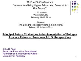 Principal Future Challenges to Implementation of Bologna Process Reforms: European & U.S. Perspectives John H. Yopp Associate Provost for Educational Partnerships & International Affairs University of Kentucky 2010 AIEA Conference “Internationalizing Higher Education: Essential to Our Future” J.W. Marriott Washington, DC February 14-17, 2010 Session The Bologna Process: Where to From Here? February 16, 1:45pm-3:00pm 