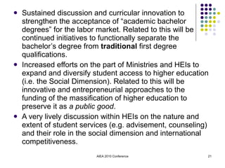 Sustained discussion and curricular innovation to strengthen the acceptance of “academic bachelor degrees” for the labor market. Related to this will be continued initiatives to functionally separate the bachelor’s degree from  traditional  first degree qualifications. Increased efforts on the part of Ministries and HEIs to expand and diversify student access to higher education (i.e. the Social Dimension). Related to this will be innovative and entrepreneurial approaches to the funding of the massification of higher education to preserve it as  a public good . A very lively discussion within HEIs on the nature and extent of student services (e.g. advisement, counseling) and their role in the social dimension and international competitiveness. AIEA 2010 Conference 