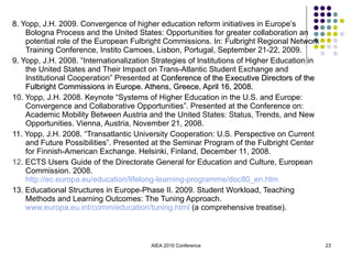 8. Yopp, J.H. 2009. Convergence of higher education reform initiatives in Europe’s Bologna Process and the United States: Opportunities for greater collaboration an potential role of the European Fulbright Commissions. In: Fulbright Regional Network Training Conference, Instito Camoes, Lisbon, Portugal, September 21-22, 2009. 9. Yopp, J.H. 2008. “Internationalization Strategies of Institutions of Higher Education in the United States and Their Impact on Trans-Atlantic Student Exchange and Institutional Cooperation” Presented at  Conference of the Executive Directors of the Fulbright Commissions in Europe. Athens, Greece, April 16, 2008. 10. Yopp, J.H. 2008. Keynote “Systems of Higher Education in the U.S. and Europe: Convergence and Collaborative Opportunities”. Presented at the Conference on: Academic Mobility Between Austria and the United States: Status, Trends, and New Opportunities. Vienna, Austria, November 21, 2008.  11. Yopp, J.H. 2008. “Transatlantic University Cooperation: U.S. Perspective on Current and Future Possibilities”. Presented at the Seminar Program of the Fulbright Center for Finnish-American Exchange. Helsinki, Finland, December 11, 2008.   12.  ECTS Users Guide of the Directorate General for Education and Culture, European Commission. 2008.  http://ec.europa.eu/education/lifelong-learning-programme/doc80_en.htm 13. Educational Structures in Europe-Phase II. 2009. Student Workload, Teaching Methods and Learning Outcomes: The Tuning Approach.  www.europa.eu.int/comm/education/tuning.html  (a comprehensive treatise). AIEA 2010 Conference 