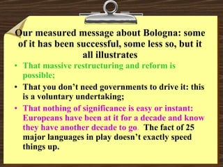 Our measured message about Bologna: some of it has been successful, some less so, but it all illustrates That massive restructuring and reform is possible; That you don’t need governments to drive it: this is a voluntary undertaking; That nothing of significance is easy or instant:  Europeans have been at it for a decade and know they have another decade to go .  The fact of 25 major languages in play doesn’t exactly speed things up. 