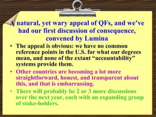 A natural, yet wary appeal of QFs, and we’ve had our first discussion of consequence, convened by Lumina The appeal is obvious: we have no common reference points in the U.S. for what our degrees mean, and none of the extant “accountability” systems provide them. Other countries are becoming a lot more straightforward, honest, and transparent about this, and that is embarrassing. There will probably be 2 or 3 more discussions over the next year, each with an expanding group of stake-holders. 