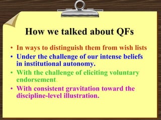 How we talked about QFs In ways to distinguish them from wish lists . Under the challenge of our intense beliefs in institutional autonomy. With the challenge of eliciting voluntary endorsement . With consistent gravitation toward the discipline-level illustration. 
