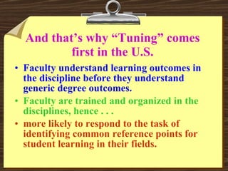 And that’s why “Tuning” comes first in the U.S. Faculty understand learning outcomes in the discipline before they understand generic degree outcomes. Faculty are trained and organized in the disciplines, hence . . . more likely to respond to the task of identifying common reference points for student learning in their fields. 