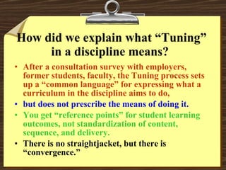 How did we explain what “Tuning” in a discipline means?  After a consultation survey with employers, former students, faculty, the Tuning process sets up a “common language” for expressing what a curriculum in the discipline aims to do, but does not prescribe the means of doing it. You get “reference points” for student learning outcomes, not standardization of content, sequence, and delivery. There is no straightjacket, but there is “convergence.” 