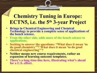 Chemistry Tuning in Europe: ECTN5, i.e. the 5 th  3-year Project Brings in Chemical Engineering and Chemical Technology to provide a complete sense of applications of the bench science. From the other side, adds more of the bench science to applications. Seeking to answer the questions: “What does it mean ‘to do good chemistry’”? What does it mean ‘to do good chemical engineering’”? Neither means new course requirements, rather an expansion of learning outcome templates. There’s a long time-line here, illustrating what’s ahead for a U.S. effort. 