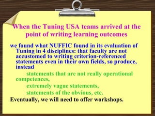When the Tuning USA teams arrived at the point of writing learning outcomes we found what NUFFIC found in its evaluation of Tuning in 4 disciplines: that faculty are not accustomed to writing criterion-referenced statements even in their own fields, so produce, instead statements that are not really operational competences, extremely vague statements, statements of the obvious, etc. Eventually, we will need to offer workshops. 