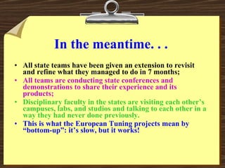 In the meantime. . . All state teams have been given an extension to revisit and refine what they managed to do in 7 months; All teams are conducting state conferences and demonstrations to share their experience and its products; Disciplinary faculty in the states are visiting each other’s campuses, labs, and studios and talking to each other in a way they had never done previously. This is what the European Tuning projects mean by “bottom-up”: it’s slow, but it works! 