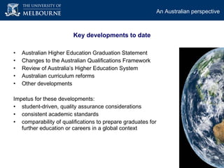Australian Higher Education Graduation Statement Changes to the Australian Qualifications Framework  Review of Australia’s Higher Education System Australian curriculum reforms  Other developments  Impetus for these developments:  student-driven, quality assurance considerations consistent academic standards  comparability of qualifications to prepare graduates for further education or careers in a global context An Australian perspective   Key developments to date 