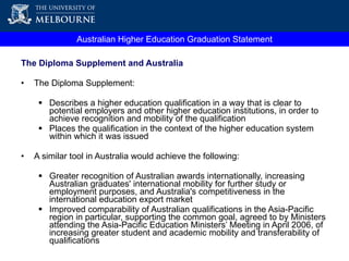Australian Higher Education Graduation Statement The Diploma Supplement and Australia The Diploma Supplement: Describes a higher education qualification in a way that is clear to potential employers and other higher education institutions, in order to achieve recognition and mobility of the qualification Places the qualification in the context of the higher education system within which it was issued A similar tool in Australia would achieve the following: Greater recognition of Australian awards internationally, increasing Australian graduates' international mobility for further study or employment purposes, and Australia's competitiveness in the international education export market Improved comparability of Australian qualifications in the Asia-Pacific region in particular, supporting the  common goal, agreed to by Ministers attending the Asia-Pacific Education Ministers’ Meeting in April 2006, of increasing greater student and academic mobility and transferability of qualifications 