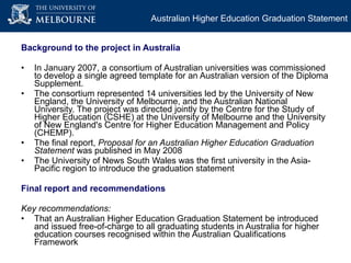 Background to the project in Australia In January 2007, a consortium of Australian universities was commissioned to develop a single agreed template for an Australian version of the Diploma Supplement.  The consortium represented 14 universities led by the University of New England, the University of Melbourne, and the Australian National University. The project was directed jointly by the Centre for the Study of Higher Education (CSHE) at the University of Melbourne and the University of New England's Centre for Higher Education Management and Policy (CHEMP). The final report,  Proposal for an Australian Higher Education Graduation Statement  was published in May 2008 The University of News South Wales was the  first university in the Asia-Pacific region to introduce the graduation statement  Final report and recommendations Key recommendations: That an Australian Higher Education Graduation Statement be introduced and issued free-of-charge to all graduating students in Australia for higher education courses recognised within the Australian Qualifications Framework Australian Higher Education Graduation Statement 