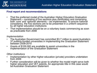 Final report and recommendations That the preferred model of the Australian Higher Education Graduation Statement – consisting of five sections plus certification and comprising both ‘core’ and ‘optional’ elements – be implemented.  To ensure national consistency, the five sections are to be presented in a uniform sequence by all higher education institutions That implementation should be on a voluntary basis commencing as soon as practicable from 2008 Implementation The Australian Government has committed $3.7 million to assist Australia’s 37 publicly-funded universities in implementing the Graduation Statement between 2008-2010 Grants of $100,000 are available to assist universities in the implementation of the Graduation Statement  Other institutions Implementation by other higher education (private) providers undertaken from 2009 Further consideration will be given to whether the model might serve both higher education and VET awards. An appropriate title in this case would be Australian Graduation Statement Australian Higher Education Graduation Statement 