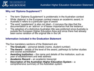 Why not ‘Diploma Supplement’? The term ‘Diploma Supplement’ is problematic in the Australian context  While ‘diploma’ in the European context means an academic award, in Australia it refers to a particular type of award The word ‘supplement’ is also not ideal – it conveys the idea that the documentation is an ‘add-on’ or of lesser importance that the testamur The adoption of a distinctive Australian title was preferred since Australia is outside the European Higher Education Area and since there had already been some variation of the original title in the UK Information included in the Graduation Statement The five mandatory sections of the Statement are: The Graduate  – personal details (name, student number) The Award  – details of the level of the award, pathways to further studies and course accreditation Awarding Institution  – the name and details of the institution, such as year of establishment and web address Academic Record  – an academic transcript Description of the Australian Higher Education System  – a comprehensive summary of the Australian system Australian Higher Education Graduation Statement 