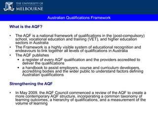 What is the AQF? The AQF is a national framework of qualifications in the (post-compulsory) school, vocational education and training (VET), and higher education sectors in Australia The Framework is a highly visible system of educational recognition and endeavours to link together all levels of qualifications in Australia The AQF publishes  a register of every AQF qualification and the providers accredited to deliver the qualifications a handbook  to assist employers, course and curriculum developers, accrediting bodies and the wider public to understand factors defining Australian qualifications Strengthening the AQF In May 2009, the AQF Council commenced a review of the AQF to create a more contemporary AQF structure, incorporating a common taxonomy of learning outcomes, a hierarchy of qualifications, and a measurement of the volume of learning  Australian Qualifications Framework 