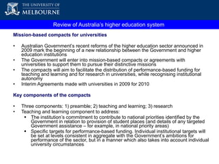 Mission-based compacts for universities  Australian Government’s recent reforms of the higher education sector announced in 2009 mark the beginning of a new relationship between the Government and higher education institutions The Government will enter into mission-based compacts or agreements with universities to support them to pursue their distinctive missions  The compacts will aim to  facilitate the distribution of performance-based funding for teaching and learning and for research in universities, while recognising institutional autonomy Interim Agreements made with universities in 2009 for 2010 Key components of the compacts Three components: 1) preamble; 2) teaching and learning; 3) research  Teaching and learning component to address: The institution’s commitment to contribute to national priorities identified by the Government in relation to provision of student places (and details of any targeted Government assistance – for example, in national priority areas) Specific targets for performance-based funding.  Individual institutional targets will be set at levels consistent in aggregate with the Government’s ambitions for performance of the sector, but in a manner which also takes into account individual university circumstances Review of Australia’s higher education system  