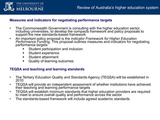 Measures and indicators for negotiating performance targets The Commonwealth Government is consulting with the higher education sector, including universities, to develop the compacts framework and policy proposals to support the new standards-based framework An important policy proposal is the   Indicator Framework for Higher Education Performance Funding . This proposal outlines  measures and indicators for negotiating performance targets: Student participation and inclusion Student experience Student attainment Quality of learning outcomes  TEQSA and teaching and learning standards  The Tertiary Education Quality and Standards Agency (TEQSA) will be established in  2010 TEQSA will provide an independent assessment of whether institutions have achieved their teaching and learning performance targets  TEQSA will establish minimum standards that higher education providers are required to meet to ensure overall quality and performance across the sector The standards-based framework will include agreed academic standards  Review of Australia’s higher education system 