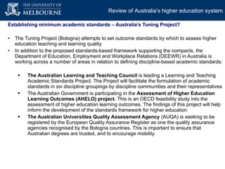 Establishing minimum academic standards – Australia’s Tuning Project? The Tuning Project (Bologna) attempts to set outcome standards by which to assess higher education teaching and learning quality In addition to the proposed standards-based framework supporting the compacts, the Department of Education, Employment and Workplace Relations (DEEWR) in Australia is working across a number of areas in relation to defining discipline-based academic standards: The Australian Learning and Teaching Council  is leading a Learning and Teaching Academic Standards Project. The Project will facilitate the formulation of academic standards in six discipline groupings by discipline communities and their representatives The Australian Government is participating in the  Assessment of Higher Education Learning Outcomes (AHELO) project.  This is an OECD feasibility study into the assessment of higher education learning outcomes. The findings of this project will help inform the development of the standards framework for higher education The Australian Universities Quality Assessment Agency  (AUQA) is seeking to be registered by the European Quality Assurance Register as one the quality assurance agencies recognised by the Bologna countries. This is important to ensure that Australian degrees are trusted, and to encourage mobility.  Review of Australia’s higher education system 