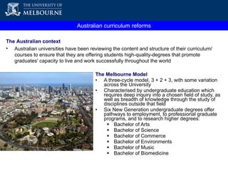 The Melbourne Model A three-cycle model, 3 + 2 + 3, with some variation across the University Characterised by undergraduate education which requires deep inquiry into a chosen field of study, as well as breadth of knowledge through the study of disciplines outside that field Six New Generation undergraduate degrees offer pathways to employment, to professional graduate programs, and to research higher degrees: Bachelor of Arts  Bachelor of Science  Bachelor of Commerce Bachelor of Environments Bachelor of Music Bachelor of Biomedicine  Australian curriculum reforms The Australian context Australian universities have been reviewing the content and structure of their curriculum/courses to ensure that they are offering students high-quality-degrees that promote graduates' capacity to live and work successfully throughout the world 