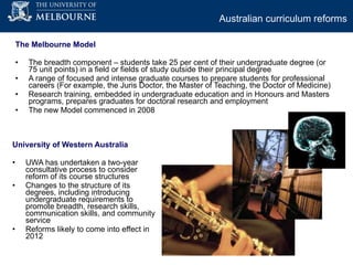 The Melbourne Model  The breadth component – students take 25 per cent of their undergraduate degree (or 75 unit points) in a field or fields of study outside their principal degree A range of focused and intense graduate courses to prepare students for professional careers (For example, the Juris Doctor, the Master of Teaching, the Doctor of Medicine) Research training, embedded in undergraduate education and in Honours and Masters programs, prepares graduates for doctoral research and employment  The new Model commenced in 2008 University of Western Australia UWA has undertaken a two-year consultative process to consider reform of its course structures Changes to the structure of its degrees, including introducing undergraduate requirements to promote breadth, research skills, communication skills, and community service Reforms likely to come into effect in 2012 Australian curriculum reforms   
