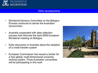 Other developments Ministerial Advisory Committee on the Bologna Process continues to advise the Australian Government  Australia cooperated with data collection process that informed the April 2009 European Ministerial meeting on Bologna  Early discussion in Australia about the adoption of a credit transfer system European Commission has issued a tender for a new global, multi-dimensional university ranking system. Three Australian universities will be participating in this work 