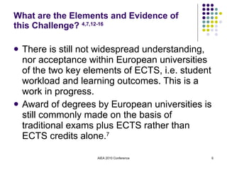 What are the Elements and Evidence of this Challenge?  4,7,12-16 There is still not widespread understanding, nor acceptance within European universities of the two key elements of ECTS, i.e. student workload and learning outcomes. This is a work in progress. Award of degrees by European universities is still commonly made on the basis of traditional exams plus ECTS rather than ECTS credits alone. 7 AIEA 2010 Conference 